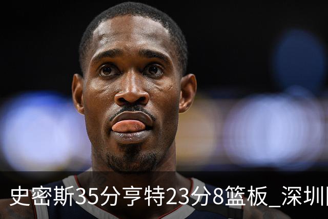 史密斯35分亨特23分8篮板 深圳险胜江苏